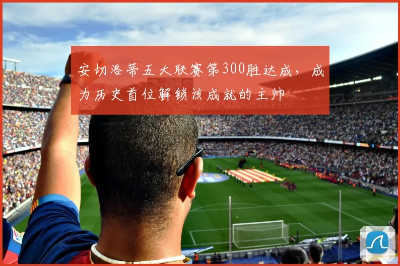 安切洛蒂五大联赛第300胜达成，成为历史首位解锁该成就的主帅