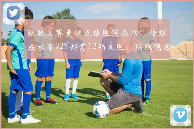 欧联决赛曼联点球胜阿森纳:传球成功率92%却需12码决胜,防线隐患暴露