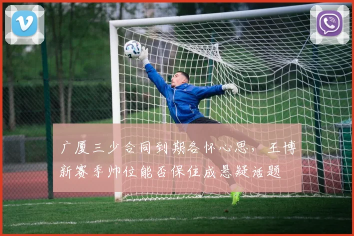 广厦三少合同到期各怀心思,王博新赛季帅位能否保住成悬疑话题