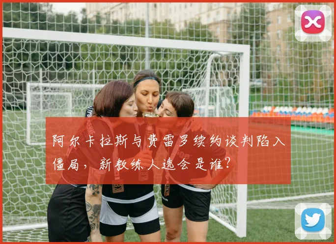 阿尔卡拉斯与费雷罗续约谈判陷入僵局，新教练人选会是谁？