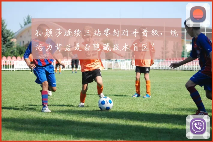 孙颖莎连续三站零封对手晋级，统治力背后是否隐藏技术盲区？