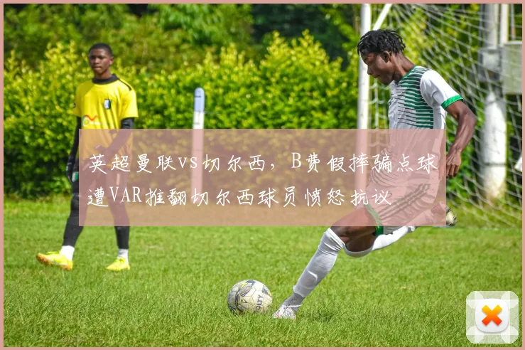 英超曼联vs切尔西，B费假摔骗点球遭VAR推翻切尔西球员愤怒抗议