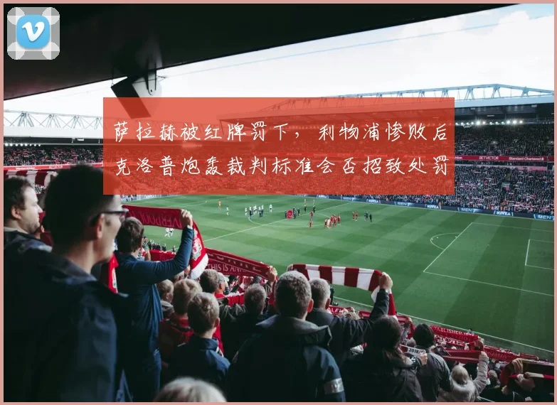 萨拉赫被红牌罚下，利物浦惨败后克洛普炮轰裁判标准会否招致处罚？