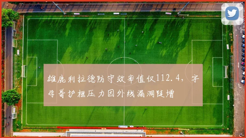 雄鹿利拉德防守效率值仅112.4，字母哥护框压力因外线漏洞陡增